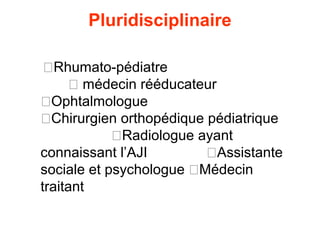 Pluridisciplinaire

 �Rhumato-pédiatre
     � médecin rééducateur
�Ophtalmologue
�Chirurgien orthopédique pédiatrique
            �Radiologue ayant
connaissant l’AJI        �Assistante
sociale et psychologue �Médecin
traitant
 