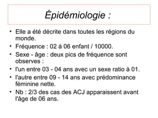 Épidémiologie :
• Elle a été décrite dans toutes les régions du
  monde.
• Fréquence : 02 à 06 enfant / 10000.
• Sexe - âge : deux pics de fréquence sont
  observes :
• l'un entre 03 - 04 ans avec un sexe ratio à 01.
• l'autre entre 09 - 14 ans avec prédominance
  féminine nette.
• Nb : 2/3 des cas des ACJ apparaissent avant
  l'âge de 06 ans.
 