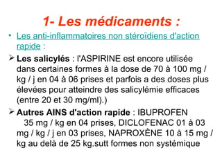 1- Les médicaments :
• Les anti-inflammatoires non stéroïdiens d'action
  rapide :
 Les salicylés : l'ASPIRINE est encore utilisée
  dans certaines formes à la dose de 70 à 100 mg /
  kg / j en 04 à 06 prises et parfois a des doses plus
  élevées pour atteindre des salicylémie efficaces
  (entre 20 et 30 mg/ml).)
 Autres AINS d'action rapide : IBUPROFEN
    35 mg / kg en 04 prises, DICLOFENAC 01 à 03
  mg / kg / j en 03 prises, NAPROXÈNE 10 à 15 mg /
  kg au delà de 25 kg.sutt formes non systémique
 