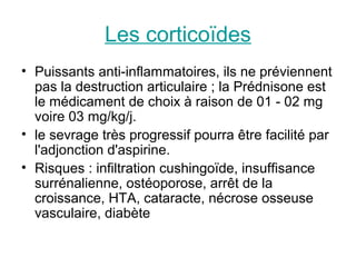 Les corticoïdes
• Puissants anti-inflammatoires, ils ne préviennent
  pas la destruction articulaire ; la Prédnisone est
  le médicament de choix à raison de 01 - 02 mg
  voire 03 mg/kg/j.
• le sevrage très progressif pourra être facilité par
  l'adjonction d'aspirine.
• Risques : infiltration cushingoïde, insuffisance
  surrénalienne, ostéoporose, arrêt de la
  croissance, HTA, cataracte, nécrose osseuse
  vasculaire, diabète
 