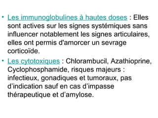 • Les immunoglobulines à hautes doses : Elles
  sont actives sur les signes systémiques sans
  influencer notablement les signes articulaires,
  elles ont permis d'amorcer un sevrage
  corticoïde.
• Les cytotoxiques : Chlorambucil, Azathioprine,
  Cyclophosphamide, risques majeurs :
  infectieux, gonadiques et tumoraux, pas
  d’indication sauf en cas d’impasse
  thérapeutique et d’amylose.
 