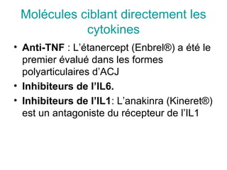 Molécules ciblant directement les
            cytokines
• Anti-TNF : L’étanercept (Enbrel®) a été le
  premier évalué dans les formes
  polyarticulaires d’ACJ
• Inhibiteurs de l’IL6.
• Inhibiteurs de l’IL1: L’anakinra (Kineret®)
  est un antagoniste du récepteur de l’IL1
 