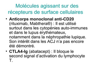 Molécules agissant sur des
 récepteurs de surface cellulaires
• Anticorps monoclonal anti-CD20
  (rituximab, Mabthera®) : Il est utilisé
  surtout dans les cytopénies auto-immunes
  et dans le lupus érythémateux,
  notamment dans la néphropathie lupique.
  Son intérêt dans les ACJ n’a pas encore
  été démontré.
• CTLA4-Ig (abatacept) : Il bloque le
  second signal d’activation du lymphocyte
  T.
 