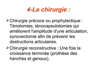 4-La chirurgie :
 Chirurgie précoce ou prophylactique :
  Ténotomies, ténocapsulotomies qui
  améliorent l'amplitude d'une articulation,
  synovectomie afin de prévenir les
  destructions articulaires.
 Chirurgie reconstructive : Une fois la
  croissance terminée (prothèse des
  hanches et genoux).
 