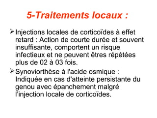 5-Traitements locaux :
 Injections locales de corticoïdes à effet
  retard : Action de courte durée et souvent
  insuffisante, comportent un risque
  infectieux et ne peuvent êtres répétées
  plus de 02 à 03 fois.
 Synoviorthèse à l'acide osmique :
  Indiquée en cas d'atteinte persistante du
  genou avec épanchement malgré
  l’injection locale de corticoïdes.
 