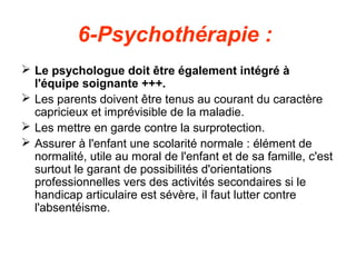 6-Psychothérapie :
 Le psychologue doit être également intégré à
  l'équipe soignante +++.
 Les parents doivent être tenus au courant du caractère
  capricieux et imprévisible de la maladie.
 Les mettre en garde contre la surprotection.
 Assurer à l'enfant une scolarité normale : élément de
  normalité, utile au moral de l'enfant et de sa famille, c'est
  surtout le garant de possibilités d'orientations
  professionnelles vers des activités secondaires si le
  handicap articulaire est sévère, il faut lutter contre
  l'absentéisme.
 