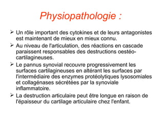 Physiopathologie :
 Un rôle important des cytokines et de leurs antagonistes
  est maintenant de mieux en mieux connu.
 Au niveau de l'articulation, des réactions en cascade
  paraissent responsables des destructions oestéo-
  cartilagineuses.
 Le pannus synovial recouvre progressivement les
  surfaces cartilagineuses en altérant les surfaces par
  l'intermédiaire des enzymes protéolytiques lysosomiales
  et collagénases sécrétées par la synoviale
  inflammatoire.
 La destruction articulaire peut être longue en raison de
  l'épaisseur du cartilage articulaire chez l'enfant.
 