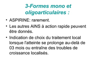 3-Formes mono et
          oligoarticulaires :
• ASPIRINE: rarement.
• Les autres AINS à action rapide peuvent
  être donnés.
• Indication de choix du traitement local
  lorsque l'atteinte se prolonge au-delà de
  03 mois ou entraîne des troubles de
  croissance localisés.
 