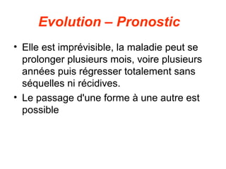 Evolution – Pronostic
• Elle est imprévisible, la maladie peut se
  prolonger plusieurs mois, voire plusieurs
  années puis régresser totalement sans
  séquelles ni récidives.
• Le passage d'une forme à une autre est
  possible
 