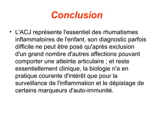 Conclusion
• L'ACJ représente l'essentiel des rhumatismes
  inflammatoires de l'enfant, son diagnostic parfois
  difficile ne peut être posé qu'après exclusion
  d'un grand nombre d'autres affections pouvant
  comporter une atteinte articulaire ; et reste
  essentiellement clinique, la biologie n'a en
  pratique courante d'intérêt que pour la
  surveillance de l'inflammation et le dépistage de
  certains marqueurs d'auto-immunité.
 