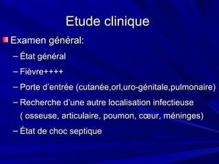 Etude cliniqueEtude clinique
Examen général:Examen général:
– État généralÉtat général
– Fièvre++++Fièvre++++
– Porte d’entrée (cutanée,orl,uro-génitale,pulmonaire)Porte d’entrée (cutanée,orl,uro-génitale,pulmonaire)
– Recherche d’une autre localisation infectieuseRecherche d’une autre localisation infectieuse
( osseuse, articulaire, poumon, cœur, méninges)( osseuse, articulaire, poumon, cœur, méninges)
– État de choc septiqueÉtat de choc septique
 