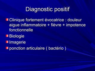 Diagnostic positifDiagnostic positif
Clinique fortement évocatrice : douleurClinique fortement évocatrice : douleur
aigue inflammatoire + fièvre + impotenceaigue inflammatoire + fièvre + impotence
fonctionnellefonctionnelle
BiologieBiologie
ImagerieImagerie
ponction articulaire ( bactério )ponction articulaire ( bactério )
 