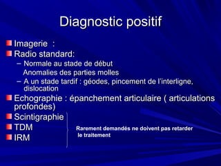 Diagnostic positifDiagnostic positif
Imagerie :Imagerie :
Radio standard:Radio standard:
– Normale au stade de débutNormale au stade de début
Anomalies des parties mollesAnomalies des parties molles
– A un stade tardif : géodes, pincement de l’interligne,A un stade tardif : géodes, pincement de l’interligne,
dislocationdislocation
Echographie : épanchement articulaire ( articulationsEchographie : épanchement articulaire ( articulations
profondes)profondes)
ScintigraphieScintigraphie
TDMTDM
IRMIRM
Rarement demandés ne doivent pas retarder
le traitement
 