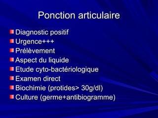 Ponction articulairePonction articulaire
Diagnostic positifDiagnostic positif
Urgence+++Urgence+++
PrélèvementPrélèvement
Aspect du liquideAspect du liquide
Etude cyto-bactériologiqueEtude cyto-bactériologique
Examen directExamen direct
Biochimie (protides> 30g/dl)Biochimie (protides> 30g/dl)
Culture (germe+antibiogramme)Culture (germe+antibiogramme)
 