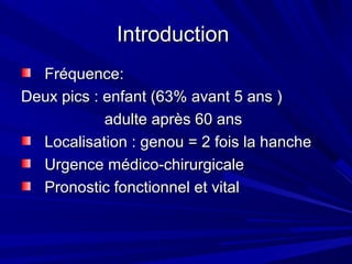 IntroductionIntroduction
Fréquence:Fréquence:
Deux pics : enfant (63% avant 5 ans )Deux pics : enfant (63% avant 5 ans )
adulte après 60 ansadulte après 60 ans
Localisation : genou = 2 fois la hancheLocalisation : genou = 2 fois la hanche
Urgence médico-chirurgicaleUrgence médico-chirurgicale
Pronostic fonctionnel et vitalPronostic fonctionnel et vital
 