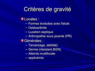 Critères de gravitéCritères de gravité
Locales :Locales :
– Formes évoluées avec fistuleFormes évoluées avec fistule
– OstéoarthriteOstéoarthrite
– Luxation septiqueLuxation septique
– Arthropathie sous jacente (PR)Arthropathie sous jacente (PR)
Générales :Générales :
– Terrain(age, débilité)Terrain(age, débilité)
– Germe (résistant,BGN)Germe (résistant,BGN)
– Atteinte multifocaleAtteinte multifocale
– septicémiesepticémie
 