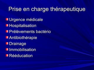 Prise en charge thérapeutiquePrise en charge thérapeutique
Urgence médicaleUrgence médicale
HospitalisationHospitalisation
Prélèvements bactérioPrélèvements bactério
AntibiothérapieAntibiothérapie
DrainageDrainage
ImmobilisationImmobilisation
RééducationRééducation
 