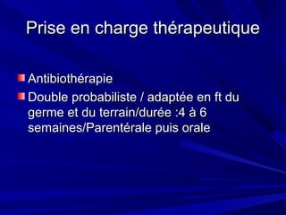 Prise en charge thérapeutiquePrise en charge thérapeutique
AntibiothérapieAntibiothérapie
Double probabiliste / adaptée en ft duDouble probabiliste / adaptée en ft du
germe et du terrain/durée :4 à 6germe et du terrain/durée :4 à 6
semaines/Parentérale puis oralesemaines/Parentérale puis orale
 