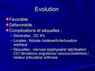 EvolutionEvolution
FavorableFavorable
DéfavorableDéfavorable
Complications et séquelles :Complications et séquelles :
– Générales , DC 8%Générales , DC 8%
– Locales : fistules /ostéoarthrite/luxationLocales : fistules /ostéoarthrite/luxation
septiqueseptique
– Séquelles : nécrose épiphysaire/ stérilisationSéquelles : nécrose épiphysaire/ stérilisation
CC/ déviations angulaires/ raccourcissement /CC/ déviations angulaires/ raccourcissement /
raideur articulaire/ arthroseraideur articulaire/ arthrose
 