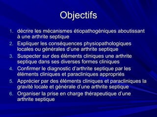ObjectifsObjectifs
1.1. décrire les mécanismes étiopathogéniques aboutissantdécrire les mécanismes étiopathogéniques aboutissant
à une arthrite septiqueà une arthrite septique
2.2. Expliquer les conséquences physiopathologiquesExpliquer les conséquences physiopathologiques
locales ou générales d’une arthrite septiquelocales ou générales d’une arthrite septique
3.3. Suspecter sur des éléments cliniques une arthriteSuspecter sur des éléments cliniques une arthrite
septique dans ses diverses formes cliniquesseptique dans ses diverses formes cliniques
4.4. Confirmer le diagnostic d’arthrite septique par lesConfirmer le diagnostic d’arthrite septique par les
éléments cliniques et paracliniques appropriéséléments cliniques et paracliniques appropriés
5.5. Apprécier par des éléments cliniques et paracliniques laApprécier par des éléments cliniques et paracliniques la
gravité locale et générale d’une arthrite septiquegravité locale et générale d’une arthrite septique
6.6. Organiser la prise en charge thérapeutique d’uneOrganiser la prise en charge thérapeutique d’une
arthrite septiquearthrite septique
 