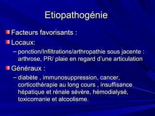 EtiopathogénieEtiopathogénie
Facteurs favorisants :Facteurs favorisants :
Locaux:Locaux:
– ponction/Infiltrations/arthropathie sous jacente :ponction/Infiltrations/arthropathie sous jacente :
arthrose, PR/ plaie en regard d’une articulationarthrose, PR/ plaie en regard d’une articulation
Généraux :Généraux :
– diabète , immunosuppression, cancer,diabète , immunosuppression, cancer,
corticothérapie au long cours , insuffisancecorticothérapie au long cours , insuffisance
hépatique et rénale sévère, hémodialysé,hépatique et rénale sévère, hémodialysé,
toxicomanie et alcoolisme.toxicomanie et alcoolisme.
 
