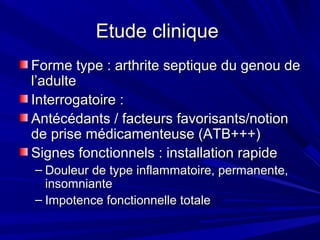 Etude cliniqueEtude clinique
Forme type : arthrite septique du genou deForme type : arthrite septique du genou de
l’adultel’adulte
Interrogatoire :Interrogatoire :
Antécédants / facteurs favorisants/notionAntécédants / facteurs favorisants/notion
de prise médicamenteuse (ATB+++)de prise médicamenteuse (ATB+++)
Signes fonctionnels : installation rapideSignes fonctionnels : installation rapide
– Douleur de type inflammatoire, permanente,Douleur de type inflammatoire, permanente,
insomnianteinsomniante
– Impotence fonctionnelle totaleImpotence fonctionnelle totale
 