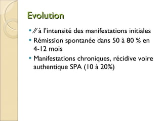 Evolution ⁄⁄  à l’intensité des manifestations initiales Rémission spontanée dans 50 à 80 % en 4-12 mois Manifestations chroniques, récidive voire authentique SPA (10 à 20%) 