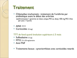 Traitement Chlamydiae trachomatis : traitement de l’uréthrite par antibiotique avant le début des arthrites  (azithromycine 1 gramme en dose unique PO ou doxy 100 mg PO 2 fois par jour, 7 jours) AINS +++  Corticoïdes  10 mg/j TTT de fond quand évolution supérieure à 3 mois Sulfasalazine  2-3 g/j MTX  7,5 à 20 mg/semaine Anti-TNF Traitements locaux : synoviorthèses avec corticoïdes retards 