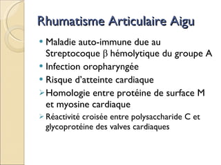 Rhumatisme Articulaire Aigu Maladie auto-immune due au Streptocoque  β   hémolytique du groupe A Infection oropharyngée Risque d’atteinte cardiaque Homologie entre protéine de surface M et myosine cardiaque Réactivité croisée entre polysaccharide C et glycoprotéine des valves cardiaques 