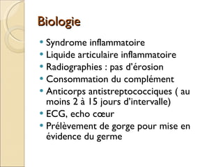 Biologie Syndrome inflammatoire Liquide articulaire inflammatoire Radiographies : pas d’érosion Consommation du complément Anticorps antistreptococciques ( au moins 2 à 15 jours d’intervalle) ECG, echo cœur Prélèvement de gorge pour mise en évidence du germe 