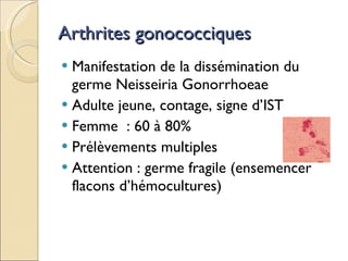 Arthrites gonococciques Manifestation de la dissémination du germe Neisseiria Gonorrhoeae Adulte jeune, contage, signe d’IST Femme  : 60 à 80%  Prélèvements multiples Attention : germe fragile (ensemencer flacons d’hémocultures) 