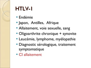 HTLV-1 Endémie Japon,  Antilles,  Afrique Allaitement, voie sexuelle, sang Oligoarthrite chronique + synovite Leucémie, lymphome, myélopathie Diagnostic sérologique, traitement symptomatique CI allaitement 
