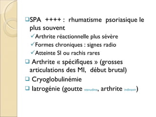 SPA  ++++ :  rhumatisme  psoriasique le plus souvent Arthrite réactionnelle plus sévère  Formes chroniques : signes radio Atteinte SI ou rachis rares Arthrite « spécifiques » (grosses articulations des MI,  début brutal) Cryoglobulinémie Iatrogénie (goutte  stavudine , arthrite  indinavir ) 