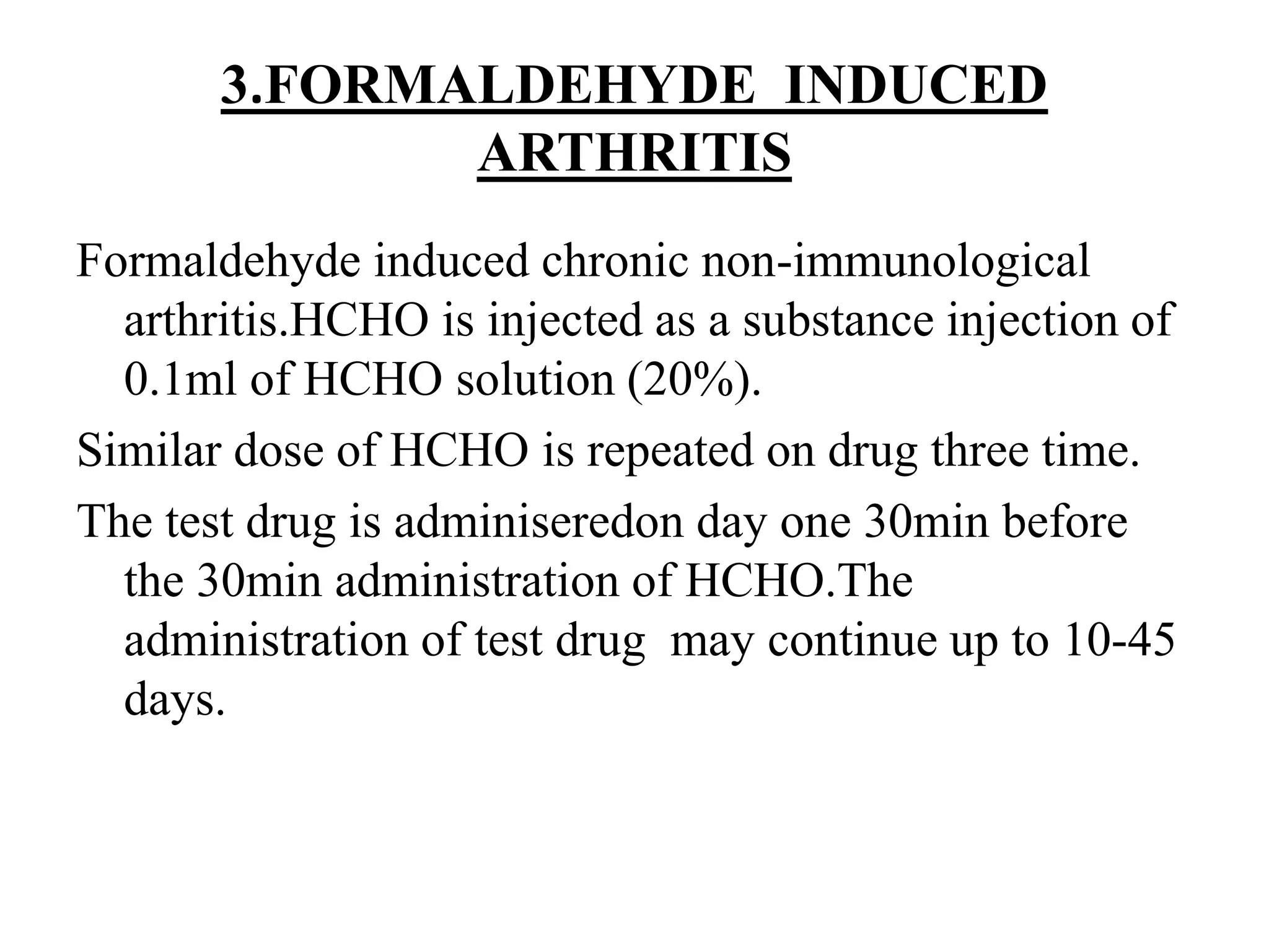 3.FORMALDEHYDE INDUCED
ARTHRITIS
Formaldehyde induced chronic non-immunological
arthritis.HCHO is injected as a substance injection of
0.1ml of HCHO solution (20%).
Similar dose of HCHO is repeated on drug three time.
The test drug is adminiseredon day one 30min before
the 30min administration of HCHO.The
administration of test drug may continue up to 10-45
days.
 