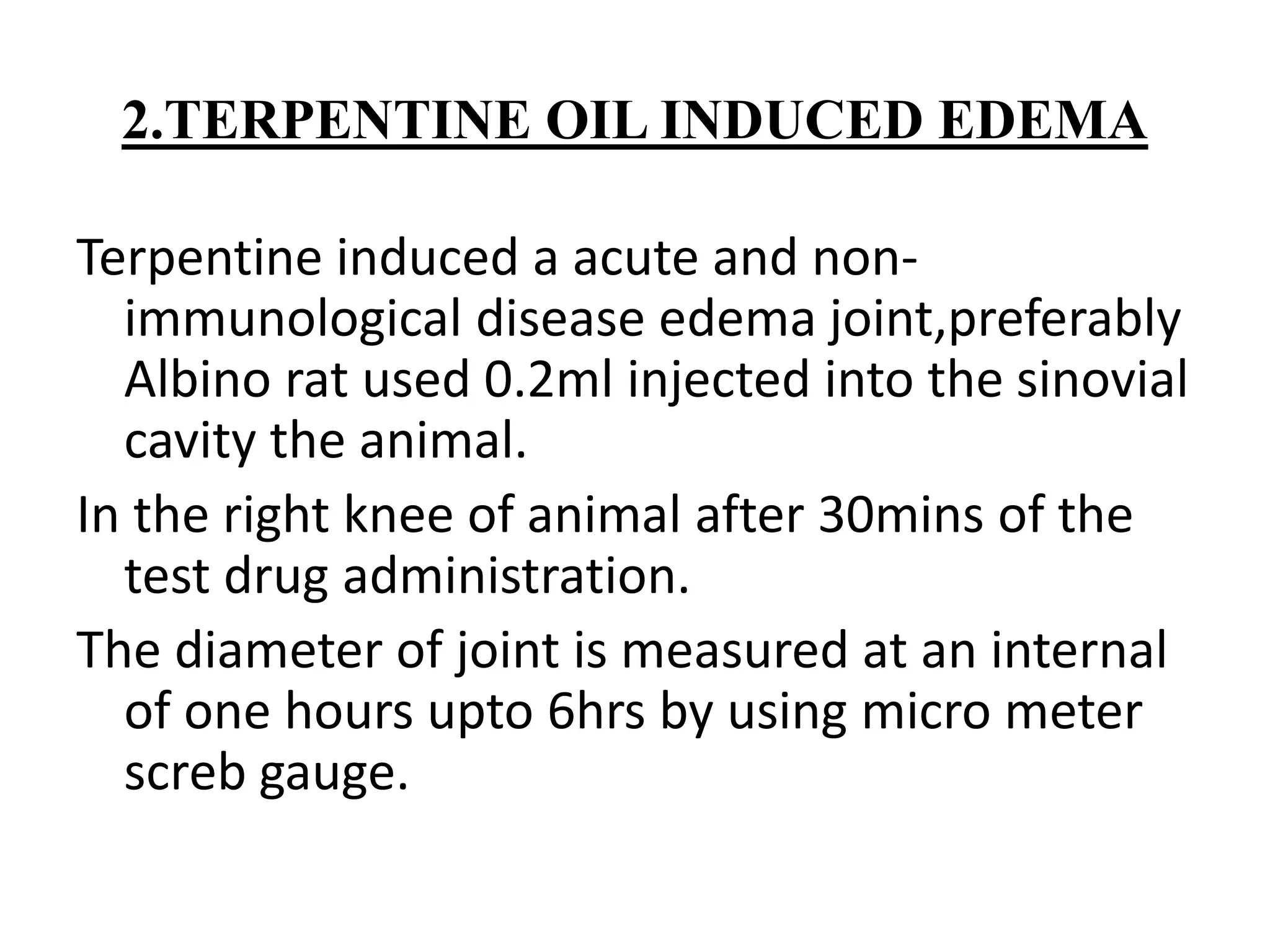 2.TERPENTINE OIL INDUCED EDEMA
Terpentine induced a acute and non-
immunological disease edema joint,preferably
Albino rat used 0.2ml injected into the sinovial
cavity the animal.
In the right knee of animal after 30mins of the
test drug administration.
The diameter of joint is measured at an internal
of one hours upto 6hrs by using micro meter
screb gauge.
 