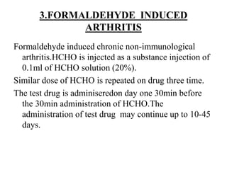 3.FORMALDEHYDE INDUCED
ARTHRITIS
Formaldehyde induced chronic non-immunological
arthritis.HCHO is injected as a substance injection of
0.1ml of HCHO solution (20%).
Similar dose of HCHO is repeated on drug three time.
The test drug is adminiseredon day one 30min before
the 30min administration of HCHO.The
administration of test drug may continue up to 10-45
days.
 
