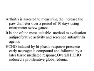 Arthritis is assested to measuring the increase the
paw diameter over a period of 10 days using
micrometer screw gauze.
It is one of the most suitable method to evaluation
antiproferative activity and screened antiarthritis
agents.
HCHO induced by bi-phasic response presence
early neurogenic compound and followed by a
later tissue mediated response.Overall HCHO
induced a proliferative global edema.
 