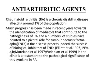 ANTIARTHRITIC AGENTS
Rheumatoid arthritis (RA) is a chronic disabling disease
affecting around 1% of the population.
Much progress has been made in recent years towards
the identification of mediators that contribute to the
pathogenesis of RA,and a numbers of studies have
pointed to a pivotal role for tumour necrosis factor-
apha(TNFa)in the disease process.Indeed,the success
of biological inhibitors of TNFa (Elliott et al.1993,1994
a,b;Moreland et al.1997;Weinblatt et al.1999) in the
clinic is a testament to the pathological significance of
this cytokine in RA.
 