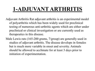 1-ADJUVANT ARTHRITIS
Adjuvant Arthritis Rat adjuvant arthritis is an experimental model
of polyarthritis which has been widely used for preclinical
testing of numerous anti-arthritic agents which are either under
preclinical or clinical investigation or are currently used as
therapeutics in this disease.
Male Lewis rats (165-200 grams, 7/group) are generally used in
studies of adjuvant arthritis. The disease develops in females
but is much more variable in onset and severity. Animals
should be allowed to acclimate for at least 3 days prior to
initiation of experimentation.
 