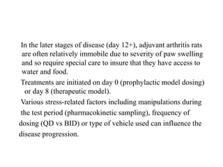 In the later stages of disease (day 12+), adjuvant arthritis rats
are often relatively immobile due to severity of paw swelling
and so require special care to insure that they have access to
water and food.
Treatments are initiated on day 0 (prophylactic model dosing)
or day 8 (therapeutic model).
Various stress-related factors including manipulations during
the test period (pharmacokinetic sampling), frequency of
dosing (QD vs BID) or type of vehicle used can influence the
disease progression.
 