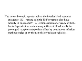 The newer biologic agents such as the interleukin-1 receptor
antagonist (IL-1ra) and soluble TNF receptors also have
activity in this model9-12. Demonstration of efficacy with IL-
1ra is dependent on maintaining sufficient blood levels for
prolonged receptor antagonism either by continuous infusion
methodologies or by the use of slow release vehicles.
 