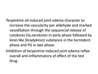 Terpentine oil induced joint edema character to
increase the vascularity per aldehyde and marked
vasodilation through the sequencial release of
cytokines his,serotonin in early phase followed by
kinin like (bradykinin) substance in the termident
phase and PG in late phase.
Inhibition of terpentine induced joint edema reflex
overall anti-inflammatory of effect of the test
drug.
 