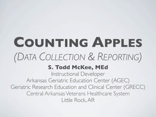 COUNTING APPLES
 (DATA COLLECTION & REPORTING)
                S. Todd McKee, MEd
                  Instructional Developer
       Arkansas Geriatric Education Center (AGEC)
Geriatric Research Education and Clinical Center (GRECC)
       Central Arkansas Veterans Healthcare System
                       Little Rock, AR
 