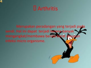 Arthritis

       Merupakan peradangan yang terjadi pada
sendi. Hal ini dapat terjadi karena banyak
mengangkat/membawa benda berat ataupun
infeksi micro organisme.
 