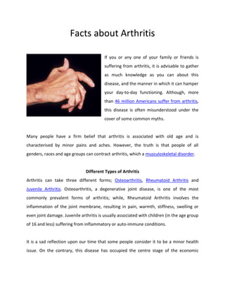 Facts about Arthritis
If you or any one of your family or friends is
suffering from arthritis, it is advisable to gather
as much knowledge as you can about this
disease, and the manner in which it can hamper
your day-to-day functioning. Although, more
than 46 million Americans suffer from arthritis,
this disease is often misunderstood under the
cover of some common myths.
Many people have a firm belief that arthritis is associated with old age and is
characterised by minor pains and aches. However, the truth is that people of all
genders, races and age groups can contract arthritis, which a musculoskeletal disorder.
Different Types of Arthritis
Arthritis can take three different forms; Osteoarthritis, Rheumatoid Arthritis and
Juvenile Arthritis. Osteoarthritis, a degenerative joint disease, is one of the most
commonly prevalent forms of arthritis; while, Rheumatoid Arthritis involves the
inflammation of the joint membrane, resulting in pain, warmth, stiffness, swelling or
even joint damage. Juvenile arthritis is usually associated with children (in the age group
of 16 and less) suffering from inflammatory or auto-immune conditions.
It is a sad reflection upon our time that some people consider it to be a minor health
issue. On the contrary, this disease has occupied the centre stage of the economic
 