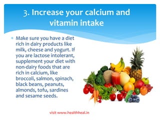 3. Increase your calcium and 
vitamin intake 
 Make sure you have a diet 
rich in dairy products like 
milk, cheese and yogurt. If 
you are lactose intolerant, 
supplement your diet with 
non-dairy foods that are 
rich in calcium, like 
broccoli, salmon, spinach, 
black beans, peanuts, 
almonds, tofu, sardines 
and sesame seeds. 
visit www.healthheal.in 
 