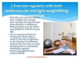 5 Exercise regularly with both 
cardiovascular and light weightlifting 
exercises  Not only can exercise reduce 
your weight, but it keeps 
your muscles strong and your 
joints flexible. A sedentary 
lifestyle leaves you far more 
susceptible to arthritis as you 
age. 
 Try to exercise at least 20 
minutes for three days a 
week if exercise is vigorous, 
or 30 minutes of moderate 
exercise for five days a week. 
Anything else is considered 
insufficient against 
protecting against early 
onset arthritis. 
visit www.healthheal.in 
 