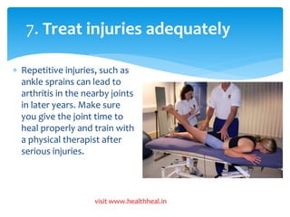 7. Treat injuries adequately 
 Repetitive injuries, such as 
ankle sprains can lead to 
arthritis in the nearby joints 
in later years. Make sure 
you give the joint time to 
heal properly and train with 
a physical therapist after 
serious injuries. 
visit www.healthheal.in 
 