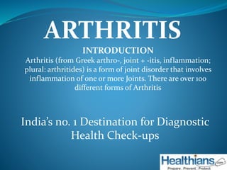 ARTHRITIS 
INTRODUCTION 
Arthritis (from Greek arthro-, joint + -itis, inflammation; 
plural: arthritides) is a form of joint disorder that involves 
inflammation of one or more Joints. There are over 100 
different forms of Arthritis 
India’s no. 1 Destination for Diagnostic 
Health Check-ups 
 