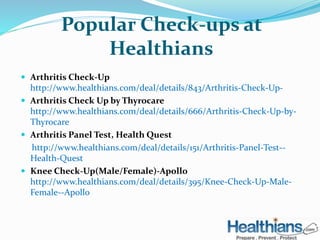 Popular Check-ups at 
Healthians 
 Arthritis Check-Up 
http://www.healthians.com/deal/details/843/Arthritis-Check-Up- 
 Arthritis Check Up by Thyrocare 
http://www.healthians.com/deal/details/666/Arthritis-Check-Up-by- 
Thyrocare 
 Arthritis Panel Test, Health Quest 
http://www.healthians.com/deal/details/151/Arthritis-Panel-Test-- 
Health-Quest 
 Knee Check-Up(Male/Female)-Apollo 
http://www.healthians.com/deal/details/395/Knee-Check-Up-Male- 
Female--Apollo 
 
